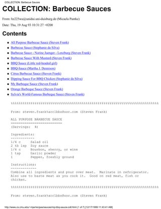 COLLECTION: Barbecue Sauces


COLLECTION: Barbecue Sauces
From: hz225wu@unidui.uni-duisburg.de (Micaela Pantke)
Date: Thu, 19 Aug 93 10:31:27 +0200

Contents
   q   All Purpose Barbecue Sauce (Steven Frank)
   q   Barbecue Sauce (Stephanie da Silva)
   q   Barbecue Sauce - Norine Juenger - Lenzburg (Steven Frank)
   q   Barbecue Sauce With Mustard (Steven Frank)
   q   BBQ Sauce (Little red-headed girl)
   q   BBQ-Sauce (Martha J. Dennison)
   q   Citrus Barbecue Sauce (Steven Frank)
   q   Dipping Sauce For BBQ Chicken (Stephanie da Silva)
   q   My Barbeque Sauce (Steven Frank)
   q   Orange Barbeque Sauce (Steven Frank)
   q   Sylvia's World-Famous Barbeque Sauce (Steven Frank)

       %%%%%%%%%%%%%%%%%%%%%%%%%%%%%%%%%%%%%%%%%%%%%%%%%%%%%%%%%%%%%%%%%%%%%%%%%%%

       From: steven.frank%acc1bbs@ssr.com (Steven Frank)

       ALL PURPOSE BARBECUE SAUCE
       ==========================
       (Servings: 4)

       Ingredients:
       ------------
       1/4 c     Salad oil
       2 tb lsp Soy sauce
       1/4 c     Bourbon, sherry, or wine
       1 tsp     Garlic powder
       1         Pepper, freshly ground

       Instructions:
       -------------
       Combine all ingredients and pour over meat. Marinate in refrigerator.
       Also use to baste meat as you cook it. Good on red meat, fish or
       chicken.

       %%%%%%%%%%%%%%%%%%%%%%%%%%%%%%%%%%%%%%%%%%%%%%%%%%%%%%%%%%%%%%%%%%%%%%%%%%%

       From: steven.frank%acc1bbs@ssr.com (Steven Frank)


 http://www.cs.cmu.edu/~mjw/recipes/sauces/mp-bbq-sauce-coll.html (1 of 7) [12/17/1999 11:43:41 AM]
 