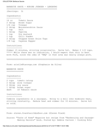 COLLECTION: Barbecue Sauces


     BARBECUE SAUCE - NORINE JUENGER - LENZBURG
     ==========================================
     (Servings: 3)

     Ingredients:
     ------------
     16 oz     Tomato Sauce
     2 tblsp   Brown Sugar
     1/4 cup   Vinegar
     2 tblsp   Worcestershire Sauce
     1 tsp     Salt
     1 tblsp   Paprika
     1 tsp     Dry mustard
     1 tsp     Chili Powder
     2 tblsp   Chopped Green Onion Tops
     1/8 tsp   Cayenne Pepper

     Instructions:
     -------------
     Simmer 15 minutes, stirring occasionally. Serve hot. Makes 2 1/2 cups.
     ***** While there was no indication, I would expect that this is best
     with Pork, since the idea of 'BBQ' in that area was nearly always pork.

     %%%%%%%%%%%%%%%%%%%%%%%%%%%%%%%%%%%%%%%%%%%%%%%%%%%%%%%%%%%%%%%%%%%%%%%%%%%

     From: arielle@taronga.com (Stephanie da Silva)

     BARBECUE SAUCE
     ==============

     Ingredients:
     ------------
     2 cups   tomato catsup
     2 tblsp wine vinegar
     2 tblsp soy sauce
     1 tblsp brown sugar
     dash     of Tabasco sauce

     Instructions:
     -------------
     Combine ingredients in a saucepan. Bring to a boil over moderate heat,
     stirring constantly. Reduce heat and simmer for 10 minutes. Serve hot
     or cold.

     %%%%%%%%%%%%%%%%%%%%%%%%%%%%%%%%%%%%%%%%%%%%%%%%%%%%%%%%%%%%%%%%%%%%%%%%%%%

     From: steven.frank%acc1bbs@ssr.com (Steven Frank)

     Source: "Taste of Home" Magazine but recipe from "Barbecuing and Sausage-
              Making Secrets" book. Posted by: Debbie Carlson - Cooking Echo

http://www.cs.cmu.edu/~mjw/recipes/sauces/mp-bbq-sauce-coll.html (2 of 7) [12/17/1999 11:43:41 AM]
 