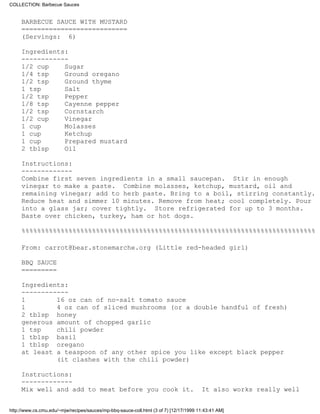 COLLECTION: Barbecue Sauces


     BARBECUE SAUCE WITH MUSTARD
     ===========================
     (Servings: 6)

     Ingredients:
     ------------
     1/2 cup    Sugar
     1/4 tsp    Ground oregano
     1/2 tsp    Ground thyme
     1 tsp      Salt
     1/2 tsp    Pepper
     1/8 tsp    Cayenne pepper
     1/2 tsp    Cornstarch
     1/2 cup    Vinegar
     1 cup      Molasses
     1 cup      Ketchup
     1 cup      Prepared mustard
     2 tblsp    Oil

     Instructions:
     -------------
     Combine first seven ingredients in a small saucepan. Stir in enough
     vinegar to make a paste. Combine molasses, ketchup, mustard, oil and
     remaining vinegar; add to herb paste. Bring to a boil, stirring constantly.
     Reduce heat and simmer 10 minutes. Remove from heat; cool completely. Pour
     into a glass jar; cover tightly. Store refrigerated for up to 3 months.
     Baste over chicken, turkey, ham or hot dogs.

     %%%%%%%%%%%%%%%%%%%%%%%%%%%%%%%%%%%%%%%%%%%%%%%%%%%%%%%%%%%%%%%%%%%%%%%%%%%

     From: carrot@bear.stonemarche.org (Little red-headed girl)

     BBQ SAUCE
     =========

     Ingredients:
     ------------
     1        16 oz can of no-salt tomato sauce
     1        4 oz can of sliced mushrooms (or a double handful of fresh)
     2 tblsp honey
     generous amount of chopped garlic
     1 tsp    chili powder
     1 tblsp basil
     1 tblsp oregano
     at least a teaspoon of any other spice you like except black pepper
              (it clashes with the chili powder)

     Instructions:
     -------------
     Mix well and add to meat before you cook it.                                      It also works really well


http://www.cs.cmu.edu/~mjw/recipes/sauces/mp-bbq-sauce-coll.html (3 of 7) [12/17/1999 11:43:41 AM]
 
