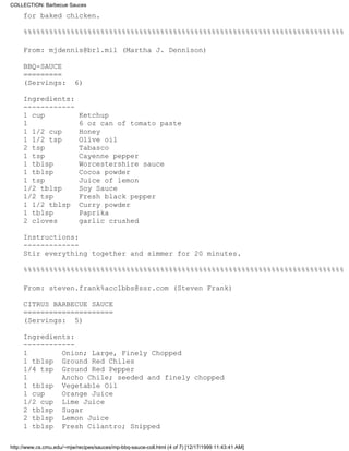 COLLECTION: Barbecue Sauces

     for baked chicken.

     %%%%%%%%%%%%%%%%%%%%%%%%%%%%%%%%%%%%%%%%%%%%%%%%%%%%%%%%%%%%%%%%%%%%%%%%%%%

     From: mjdennis@brl.mil (Martha J. Dennison)

     BBQ-SAUCE
     =========
     (Servings:            6)

     Ingredients:
     ------------
     1 cup                  Ketchup
     1                      6 oz can of tomato paste
     1 1/2 cup              Honey
     1 1/2 tsp              Olive oil
     2 tsp                  Tabasco
     1 tsp                  Cayenne pepper
     1 tblsp                Worcestershire sauce
     1 tblsp                Cocoa powder
     1 tsp                  Juice of lemon
     1/2 tblsp              Soy Sauce
     1/2 tsp                Fresh black pepper
     1 1/2 tblsp            Curry powder
     1 tblsp                Paprika
     2 cloves               garlic crushed

     Instructions:
     -------------
     Stir everything together and simmer for 20 minutes.

     %%%%%%%%%%%%%%%%%%%%%%%%%%%%%%%%%%%%%%%%%%%%%%%%%%%%%%%%%%%%%%%%%%%%%%%%%%%

     From: steven.frank%acc1bbs@ssr.com (Steven Frank)

     CITRUS BARBECUE SAUCE
     =====================
     (Servings: 5)

     Ingredients:
     ------------
     1        Onion; Large, Finely Chopped
     1 tblsp Ground Red Chiles
     1/4 tsp Ground Red Pepper
     1        Ancho Chile; seeded and finely chopped
     1 tblsp Vegetable Oil
     1 cup    Orange Juice
     1/2 cup Lime Juice
     2 tblsp Sugar
     2 tblsp Lemon Juice
     1 tblsp Fresh Cilantro; Snipped

http://www.cs.cmu.edu/~mjw/recipes/sauces/mp-bbq-sauce-coll.html (4 of 7) [12/17/1999 11:43:41 AM]
 