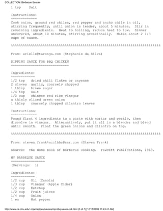 COLLECTION: Barbecue Sauces

     1 tsp           Salt

     Instructions:
     -------------
     Cook onion, ground red chiles, red pepper and ancho chile in oil,
     stirring frequently, until onion is tender, about 5 minutes. Stir in
     remaining ingredients. Heat to boiling, reduce heat to low. Simmer
     uncovered, about 10 minutes, stirring occasionally. Makes about 2 1/3
     cups of sauce.

     %%%%%%%%%%%%%%%%%%%%%%%%%%%%%%%%%%%%%%%%%%%%%%%%%%%%%%%%%%%%%%%%%%%%%%%%%%%

     From: arielle@taronga.com (Stephanie da Silva)

     DIPPING SAUCE FOR BBQ CHICKEN
     =============================

     Ingredients:
     ------------
     1/2 tsp   dried chili flakes or cayenne
     2 cloves garlic, coarsely chopped
     1 tblsp   brown sugar
     1/4 tsp   salt
     1/2 cup   chinese red rice vinegar
     a thinly sliced green onion
     1 tblsp   coarsely chopped cilantro leaves

     Instructions:
     -------------
     Pound first 4 ingredients to a paste with mortar and pestle, then
     dissolve in vinegar. Alternatively, put it all in a blender and blend
     until smooth. Float the green onions and cilantro on top.

     %%%%%%%%%%%%%%%%%%%%%%%%%%%%%%%%%%%%%%%%%%%%%%%%%%%%%%%%%%%%%%%%%%%%%%%%%%%

     From: steven.frank%acc1bbs@ssr.com (Steven Frank)

     Source:         The Home Book of Barbecue Cooking.                               Fawcett Publications, 1963.

     MY BARBEQUE SAUCE
     =================
     (Servings: 1)

     Ingredients:
     ------------
     1/2 cup   Oil (Canola)
     1/3 cup   Vinegar (Apple Cider)
     1/2 cup   Ketchup
     1/2 cup   Fruit juices
     1/4 cup   Onion
     1 ea      Hot pepper

http://www.cs.cmu.edu/~mjw/recipes/sauces/mp-bbq-sauce-coll.html (5 of 7) [12/17/1999 11:43:41 AM]
 