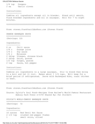COLLECTION: Barbecue Sauces

     1/4 tsp           Oregeno
     2 ea              Garlic cloves

     Instructions:
     -------------
     Combine all ingredients except oil in blender.                                        Blend until smooth.
     Place blended ingredients and oil in saucepan.                                        Boil for 7 to eight
     minutes.

     %%%%%%%%%%%%%%%%%%%%%%%%%%%%%%%%%%%%%%%%%%%%%%%%%%%%%%%%%%%%%%%%%%%%%%%%%%%

     From: steven.frank%acc1bbs@ssr.com (Steven Frank)

     ORANGE BARBEQUE SAUCE
     =====================
     (Servings: 12)

     Ingredients:
     ------------
     6 oz     Chili sauce
     1/4 c    Orange juice
     1/4 c    Soy sauce
     1/4 c    Molasses
     2 tblsp Vinegar, chinese black
     2 tblsp Onion, grated
     1/2 tsp Ginger, grated
     2 tsp    Sauce, hot pepper

     Instructions:
     -------------
     Combine all ingredients in a large saucepan. Stir to blend then bring
     to a boil and let it cool. Makes about 1 1/4 cups. Will keep for a
     brief period if refrigerated. Serve with Barbequed Ribs, roast chicken
     or beef.

     %%%%%%%%%%%%%%%%%%%%%%%%%%%%%%%%%%%%%%%%%%%%%%%%%%%%%%%%%%%%%%%%%%%%%%%%%%%

     From: steven.frank%acc1bbs@ssr.com (Steven Frank)

     Source: Sylvia's Soul Food--Recipes from Harlem's World Famous Restaurant
             Asbury Park Press 2/3/93 Shared By: Pat Stockett

     SYLVIA'S WORLD-FAMOUS BARBEQUE SAUCE
     ====================================
     (Servings: 5)

     Ingredients:
     ------------
     16 ounces    Red Devil Hot Sauce
     2 1/2 tsp    crushed red pepper flakes
     1            small onion, sliced

http://www.cs.cmu.edu/~mjw/recipes/sauces/mp-bbq-sauce-coll.html (6 of 7) [12/17/1999 11:43:42 AM]
 