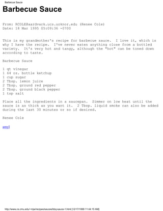 Barbecue Sauce


Barbecue Sauce
From: RCOLE@aardvark.ucs.uoknor.edu (Renee Cole)
Date: 18 Mar 1995 05:09:36 -0700


This is my grandmother's recipe for barbecue sauce. I love it, which is
why I have the recipe. I've never eaten anything close from a bottled
variety. It's very hot and tangy, although the "hot" can be toned down
according to taste.

Barbecue Sauce

1    qt vinegar
1    64 oz. bottle ketchup
1    cup sugar
2    Tbsp. lemon juice
2    Tbsp. ground red pepper
2    Tbsp. ground black pepper
1    tsp salt

Place all the ingredients in a saucepan. Simmer on low heat until the
sauce is as thick as you want it. 2 Tbsp. liquid smoke can also be added
during the last 30 minutes or so if desired.

Renee Cole

amyl




    http://www.cs.cmu.edu/~mjw/recipes/sauces/bbq-sauce-1.html [12/17/1999 11:44:15 AM]
 