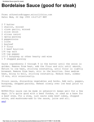Bordelaise Sauce (good for steak)


Bordelaise Sauce (good for steak)
From: athreston@copper.microlithics.com
Date: Wed, 22 Sep 1993 14:27:27 MDT


2 T butter
1 shallot, minced
1 clove garlic, minced
1 slice onion
2 slices carrot
1 sprig parsley
6 peppercorns
1 clove
1 bayleaf
2 T flour
1 C beef bouillon
1/4 tsp salt
1/8 tsp pepper
1/3 C burgundy or other hearty red wine
1 T chopped parsley

Saute ingredients 2 through 9 in the butter until the onion is
golden. Remove from heat, add the flour and stir until smooth.
Return to low heat, stirring constantly, until flour is lightly
browned. Remove from heat, stir in the bouillon. Over medium
heat, bring to boil, stirring constantly. Reduce heat, simmer
10 min, stir occasionally.

Strain sauce, discarding vegetables and herbs. Add salt, pepper,
burgundy, chopped parsley. Reheat slowly over low heat prior to
serving.

NOTES-This sauce can be made in advance-it keeps well for a few
days. It's quite good with a beef fondue, or used as a base for
a beef stew. For a stew, just saute some beef cubes, chopped
onion, and mushrooms-add to the sauce, juice and all.
amyl




http://www.cs.cmu.edu/~mjw/recipes/sauces/bordelaise-sauce.html [12/17/1999 11:44:49 AM]
 