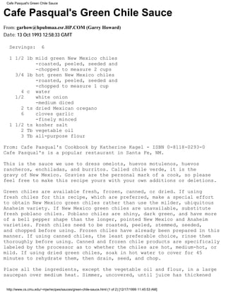 Cafe Pasqual's Green Chile Sauce


Cafe Pasqual's Green Chile Sauce
From: garhow@hpubmaa.esr.HP.COM (Garry Howard)
Date: 13 Oct 1993 12:58:33 GMT

  Servings:            6

  1 1/2 lb mild green New Mexico chiles
           -roasted, peeled, seeded and
           -chopped to measure 2 cups
    3/4 lb hot green New Mexico chiles
           -roasted, peeled, seeded and
           -chopped to measure 1 cup
      4 c water
    1/2    white onion
           -medium diced
      2 ts dried Mexican oregano
      6    cloves garlic
           -finely minced
  1 1/2 ts kosher salt
      2 Tb vegetable oil
      3 Tb all-purpose flour

From: Cafe Pasqual's Cookbook by Katherine Kagel - ISBN 0-8118-0293-0
Cafe Pasqual's is a popular restaurant in Santa Fe, NM.

This is the sauce we use to dress omelots, huevos motulenos, huevos
rancheros, enchiladas, and burritos. Called chile verde, it is the
gravy of New Mexico. Gravies are the personal mark of a cook, so please
feel free to make this recipe yours with your own additions or deletions.

Green chiles are available fresh, frozen, canned, or dried. If using
fresh chiles for this recipe, which are preferred, make a special effort
to obtain New Mexico green chiles rather than use the milder, ubiquitous
Anaheim variety. If New Mexico green chiles are unavailable, substitute
fresh poblano chiles. Poblano chiles are shiny, dark green, and have more
of a bell pepper shape than the longer, pointed New Mexico and Anaheim
varieties. Fresh chiles need to be roasted, peeled, stemmed, seeded,
and chopped before using. Frozen chiles have already been prepared in this
manner. If using canned chiles, the least preferable choice, rinse them
thoroughly before using. Canned and frozen chile products are specifically
labeled by the processor as to whether the chiles are hot, medium-hot, or
mild. If using dried green chiles, soak in hot water to cover for 45
minutes to rehydrate them, then drain, seed, and chop.

Place all the ingredients, except the vegetable oil and flour, in a large
saucepan over medium heat. Simmer, uncovered, until juice has thickened

 http://www.cs.cmu.edu/~mjw/recipes/sauces/green-chile-sauce.html (1 of 2) [12/17/1999 11:45:53 AM]
 