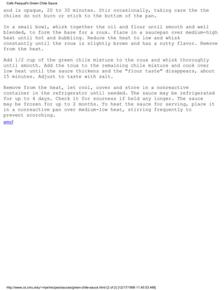 Cafe Pasqual's Green Chile Sauce

and is opaque, 20 to 30 minutes. Stir occasionally, taking care the the
chiles do not burn or stick to the bottom of the pan.

In a small bowl, whisk together the oil and flour until smooth and well
blended, to form the base for a roux. Place in a saucepan over medium-high
heat until hot and bubbling. Reduce the heat to low and whisk
constantly until the roux is slightly brown and has a nutty flavor. Remove
from the heat.

Add 1/2 cup of the green chile mixture to the roux and whisk thoroughly
until smooth. Add the toux to the remaining chile mixture and cook over
low heat until the sauce thickens and the "flour taste" disappears, about
15 minutes. Adjust to taste with salt.

Remove from the heat, let cool, cover and store in a nonreactive
container in the refrigerator until needed. The sauce may be refrigerated
for up to 4 days. Check it for sourness if held any longer. The sauce
may be frozen for up to 2 months. To heat the sauce for serving, place it
in a nonreactive pan over medium-low heat, stirring frequently to
prevent scorching.
amyl




 http://www.cs.cmu.edu/~mjw/recipes/sauces/green-chile-sauce.html (2 of 2) [12/17/1999 11:45:53 AM]
 