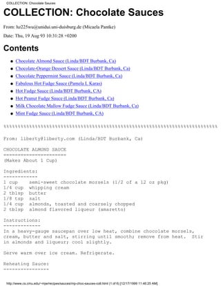 COLLECTION: Chocolate Sauces


COLLECTION: Chocolate Sauces
From: hz225wu@unidui.uni-duisburg.de (Micaela Pantke)
Date: Thu, 19 Aug 93 10:31:28 +0200

Contents
   q   Chocolate Almond Sauce (Linda/BDT Burbank, Ca)
   q   Chocolate-Orange Dessert Sauce (Linda/BDT Burbank, Ca)
   q   Chocolate Peppermint Sauce (Linda/BDT Burbank, Ca)
   q   Fabulous Hot Fudge Sauce (Pamela L Karas)
   q   Hot Fudge Sauce (Linda/BDT Burbank, CA)
   q   Hot Peanut Fudge Sauce (Linda/BDT Burbank, Ca)
   q   Milk Chocolate Mallow Fudge Sauce (Linda/BDT Burbank, Ca)
   q   Mint Fudge Sauce (Linda/BDT Burbank, CA)

%%%%%%%%%%%%%%%%%%%%%%%%%%%%%%%%%%%%%%%%%%%%%%%%%%%%%%%%%%%%%%%%%%%%%%%%%%%

From: liberty@liberty.com (Linda/BDT Burbank, Ca)

CHOCOLATE ALMOND SAUCE
======================
(Makes About 1 Cup)

Ingredients:
------------
1 cup    semi-sweet chocolate morsels (1/2 of a 12 oz pkg)
1/4 cup whipping cream
2 tblsp butter
1/8 tsp salt
1/4 cup almonds, toasted and coarsely chopped
2 tblsp almond flavored liqueur (amaretto)

Instructions:
-------------
In a heavy-gauge saucepan over low heat, combine chocolate morsels,
cream, butter and salt, stirring until smooth; remove from heat. Stir
in almonds and liqueur; cool slightly.

Serve warm over ice cream. Refrigerate.

Reheating Sauce:
----------------

 http://www.cs.cmu.edu/~mjw/recipes/sauces/mp-choc-sauces-coll.html (1 of 6) [12/17/1999 11:46:25 AM]
 