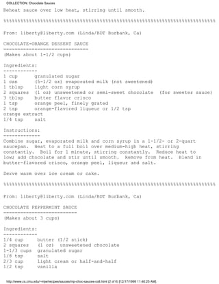 COLLECTION: Chocolate Sauces

Reheat sauce over low heat, stirring until smooth.

%%%%%%%%%%%%%%%%%%%%%%%%%%%%%%%%%%%%%%%%%%%%%%%%%%%%%%%%%%%%%%%%%%%%%%%%%%%

From: liberty@liberty.com (Linda/BDT Burbank, Ca)

CHOCOLATE-ORANGE DESSERT SAUCE
==============================
(Makes about 1-1/2 cups)

Ingredients:
------------
1 cup      granulated sugar
1 can      (5-1/2 oz) evaporated milk (not sweetened)
1 tblsp    light corn syrup
2 squares (1 oz) unsweetened or semi-sweet chocolate                                                    (for sweeter sauce)
3 tblsp    butter flavor crisco
1 tsp      orange peel, finely grated
2 tsp      orange-flavored liqueur or 1/2 tsp
orange extract
1/4 tsp    salt

Instructions:
-------------
Combine sugar, evaporated milk and corn syrup in a 1-1/2- or 2-quart
saucepan. Heat to a full boil over medium-high heat, stirring
constantly. Boil for 1 minute, stirring constantly. Reduce heat to
low; add chocolate and stir until smooth. Remove from heat. Blend in
butter-flavored crisco, orange peel, liqueur and salt.

Serve warm over ice cream or cake.

%%%%%%%%%%%%%%%%%%%%%%%%%%%%%%%%%%%%%%%%%%%%%%%%%%%%%%%%%%%%%%%%%%%%%%%%%%%

From: liberty@liberty.com (Linda/BDT Burbank, Ca)

CHOCOLATE PEPPERMINT SAUCE
==========================
(Makes about 3 cups)

Ingredients:
------------
1/4 cup      butter (1/2 stick)
2 squares    (1 oz) unsweetened chocolate
1-1/3 cups granulated sugar
1/8 tsp      salt
2/3 cup      light cream or half-and-half
1/2 tsp      vanilla


 http://www.cs.cmu.edu/~mjw/recipes/sauces/mp-choc-sauces-coll.html (2 of 6) [12/17/1999 11:46:25 AM]
 