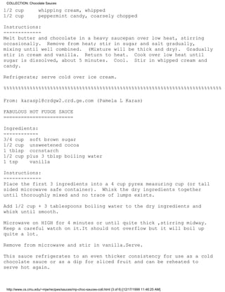 COLLECTION: Chocolate Sauces

1/2 cup              whipping cream, whipped
1/2 cup              peppermint candy, coarsely chopped

Instructions:
-------------
Melt butter and chocolate in a heavy saucepan over low heat, stirring
occasionally. Remove from heat; stir in sugar and salt gradually,
mixing until well combined. (Mixture will be thick and dry). Gradually
stir in cream and vanilla. Return to heat. Cook over low heat until
sugar is dissolved, about 5 minutes. Cool. Stir in whipped cream and
candy.

Refrigerate; serve cold over ice cream.

%%%%%%%%%%%%%%%%%%%%%%%%%%%%%%%%%%%%%%%%%%%%%%%%%%%%%%%%%%%%%%%%%%%%%%%%%%%

From: karaspl@crdgw2.crd.ge.com (Pamela L Karas)

FABULOUS HOT FUDGE SAUCE
========================

Ingredients:
------------
3/4 cup soft brown sugar
1/2 cup unsweetened cocoa
1 tblsp cornstarch
1/2 cup plus 3 tblsp boiling water
1 tsp    vanilla

Instructions:
-------------
Place the first 3 ingredients into a 4 cup pyrex measuring cup (or tall
sided microwave safe container). Whisk the dry ingredients together
until thoroughly mixed and no trace of lumps exists.

Add 1/2 cup + 3 tablespoons boiling water to the dry ingredients and
whisk until smooth.

Microwave on HIGH for 4 minutes or until quite thick ,stirring midway.
Keep a careful watch on it.It should not overflow but it will boil up
quite a lot.

Remove from microwave and stir in vanilla.Serve.

This sauce refrigerates to an even thicker consistency for use as a cold
chocolate sauce or as a dip for sliced fruit and can be reheated to
serve hot again.



 http://www.cs.cmu.edu/~mjw/recipes/sauces/mp-choc-sauces-coll.html (3 of 6) [12/17/1999 11:46:25 AM]
 
