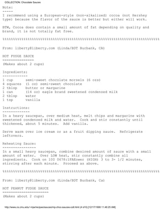 COLLECTION: Chocolate Sauces

Note:
-----
I recommend using a European-style (non-alkalized) cocoa (not Hershey
type) because the flavor of the sauce is better but either will work.

BTW, Cocoa does contain a small amount of fat depending on quality and
brand, it is not totally fat free.

%%%%%%%%%%%%%%%%%%%%%%%%%%%%%%%%%%%%%%%%%%%%%%%%%%%%%%%%%%%%%%%%%%%%%%%%%%%

From: liberty@liberty.com (Linda/BDT Burbank, CA)

HOT FUDGE SAUCE
===============
(Makes about 2 cups)

Ingredients:
------------
1 cup      semi-sweet chocolate morsels (6 ozs)
4 squares (1 oz) semi-sweet chocolate
2 tblsp    butter or margarine
1 can      (14 oz) eagle brand sweetened condensed milk
2 tblsp    water
1 tsp      vanilla

Instructions:
-------------
In a heavy saucepan, over medium heat, melt chips and margarine with
sweetened condensed milk and water. Cook and stir constantly until
thickened, about 5 minutes. Add vanilla.

Serve warm over ice cream or as a fruit dipping sauce.                                                  Refrigerate
leftovers.

Reheating Sauce:
----------------
In a small heavy saucepan, combine desired amount of sauce with a small
amount of water. Over LOW heat, stir constantly combine all
ingredients. Cook on 100 0678:1FAEower (HIGH) 3 to 3- 1/2 minutes,
stirring after each minute. Proceed as above.

%%%%%%%%%%%%%%%%%%%%%%%%%%%%%%%%%%%%%%%%%%%%%%%%%%%%%%%%%%%%%%%%%%%%%%%%%%%

From: liberty@liberty.com (Linda/BDT Burbank, Ca)

HOT PEANUT FUDGE SAUCE
======================
(Makes about 2 cups)


 http://www.cs.cmu.edu/~mjw/recipes/sauces/mp-choc-sauces-coll.html (4 of 6) [12/17/1999 11:46:25 AM]
 