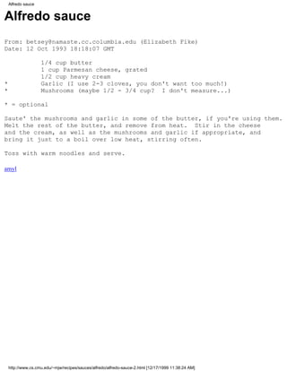 Alfredo sauce


Alfredo sauce
From: betsey@namaste.cc.columbia.edu (Elizabeth Fike)
Date: 12 Oct 1993 18:18:07 GMT

                    1/4 cup butter
                    1 cup Parmesan cheese, grated
                    1/2 cup heavy cream
*                   Garlic (I use 2-3 cloves, you don't want too much!)
*                   Mushrooms (maybe 1/2 - 3/4 cup? I don't measure...)

* = optional

Saute' the mushrooms and garlic in some of the butter, if you're using them.
Melt the rest of the butter, and remove from heat. Stir in the cheese
and the cream, as well as the mushrooms and garlic if appropriate, and
bring it just to a boil over low heat, stirring often.

Toss with warm noodles and serve.

amyl




    http://www.cs.cmu.edu/~mjw/recipes/sauces/alfredo/alfredo-sauce-2.html [12/17/1999 11:38:24 AM]
 