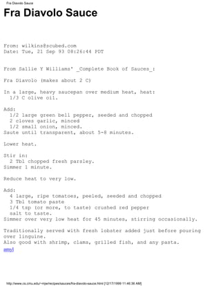 Fra Diavolo Sauce


Fra Diavolo Sauce

From: wilkins@scubed.com
Date: Tue, 21 Sep 93 08:26:44 PDT


From Sallie Y Williams' _Complete Book of Sauces_:

Fra Diavolo (makes about 2 C)

In a large, heavy saucepan over medium heat, heat:
  1/3 C olive oil.

Add:
  1/2 large green bell pepper, seeded and chopped
  2 cloves garlic, minced
  1/2 small onion, minced.
Saute until transparent, about 5-8 minutes.

Lower heat.

Stir in:
  2 Tbl chopped fresh parsley.
Simmer 1 minute.

Reduce heat to very low.

Add:
  4 large, ripe tomatoes, peeled, seeded and chopped
  3 Tbl tomato paste
  1/4 tsp (or more, to taste) crushed red pepper
  salt to taste.
Simmer over very low heat for 45 minutes, stirring occasionally.

Traditionally served with fresh lobster added just before pouring
over linguine.
Also good with shrimp, clams, grilled fish, and any pasta.
amyl




http://www.cs.cmu.edu/~mjw/recipes/sauces/fra-diavolo-sauce.html [12/17/1999 11:46:36 AM]
 