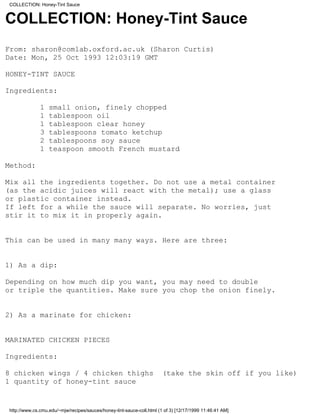 COLLECTION: Honey-Tint Sauce


COLLECTION: Honey-Tint Sauce
From: sharon@comlab.oxford.ac.uk (Sharon Curtis)
Date: Mon, 25 Oct 1993 12:03:19 GMT

HONEY-TINT SAUCE

Ingredients:

              1   small onion, finely chopped
              1   tablespoon oil
              1   tablespoon clear honey
              3   tablespoons tomato ketchup
              2   tablespoons soy sauce
              1   teaspoon smooth French mustard

Method:

Mix all the ingredients together. Do not use a metal container
(as the acidic juices will react with the metal); use a glass
or plastic container instead.
If left for a while the sauce will separate. No worries, just
stir it to mix it in properly again.


This can be used in many many ways. Here are three:


1) As a dip:

Depending on how much dip you want, you may need to double
or triple the quantities. Make sure you chop the onion finely.


2) As a marinate for chicken:


MARINATED CHICKEN PIECES

Ingredients:

8 chicken wings / 4 chicken thighs                                     (take the skin off if you like)
1 quantity of honey-tint sauce


http://www.cs.cmu.edu/~mjw/recipes/sauces/honey-tint-sauce-coll.html (1 of 3) [12/17/1999 11:46:41 AM]
 