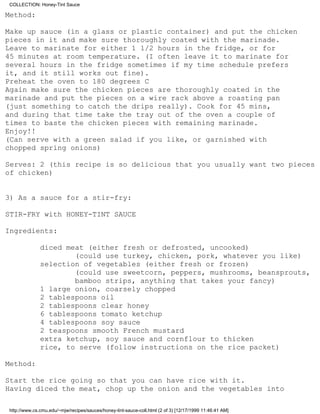 COLLECTION: Honey-Tint Sauce

Method:

Make up sauce (in a glass or plastic container) and put the chicken
pieces in it and make sure thoroughly coated with the marinade.
Leave to marinate for either 1 1/2 hours in the fridge, or for
45 minutes at room temperature. (I often leave it to marinate for
several hours in the fridge sometimes if my time schedule prefers
it, and it still works out fine).
Preheat the oven to 180 degrees C
Again make sure the chicken pieces are thoroughly coated in the
marinade and put the pieces on a wire rack above a roasting pan
(just something to catch the drips really). Cook for 45 mins,
and during that time take the tray out of the oven a couple of
times to baste the chicken pieces with remaining marinade.
Enjoy!!
(Can serve with a green salad if you like, or garnished with
chopped spring onions)

Serves: 2 (this recipe is so delicious that you usually want two pieces
of chicken)


3) As a sauce for a stir-fry:

STIR-FRY with HONEY-TINT SAUCE

Ingredients:

              diced meat (either fresh or defrosted, uncooked)
                      (could use turkey, chicken, pork, whatever you like)
              selection of vegetables (either fresh or frozen)
                      (could use sweetcorn, peppers, mushrooms, beansprouts,
                      bamboo strips, anything that takes your fancy)
              1 large onion, coarsely chopped
              2 tablespoons oil
              2 tablespoons clear honey
              6 tablespoons tomato ketchup
              4 tablespoons soy sauce
              2 teaspoons smooth French mustard
              extra ketchup, soy sauce and cornflour to thicken
              rice, to serve (follow instructions on the rice packet)

Method:

Start the rice going so that you can have rice with it.
Having diced the meat, chop up the onion and the vegetables into

http://www.cs.cmu.edu/~mjw/recipes/sauces/honey-tint-sauce-coll.html (2 of 3) [12/17/1999 11:46:41 AM]
 