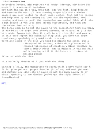 COLLECTION: Honey-Tint Sauce

bite-sized pieces. Mix together the honey, ketchup, soy sauce and
mustard in a non-metal container.
Now heat the oil in a wok. When hot, add the meat. Keep tossing
and turning the meat (Chinese cooking chopsticks and a wooden
spatula are very useful for this) until cooked. Next add the onions
and keep tossing and turning and then add the vegetables. Keep
tossing and turning until the vegetables are cooked (this will take
a bit longer if you used some frozen vegetables), and then add
the sauce. Keep stirring.
The final step is to get the sauce to the consistency that you want.
It may be at the right consistency already, or particularly if you
have added frozen veg, then it might be a bit too thin and watery.
In this case repeat the cornflour step until you have the right
consistency (probably only need to do it once)
Cornflour step: In the bowl you used for mixing the sauce, put a
                tablespoon of ketchup, a dash of soy sauce and a
                rounded tablespoon of cornflour. Blend together to
                form a smooth paste. Add to mixture in wok and stir
                well, heating until it thickens (it thickens at
                boiling point)
Serve hot with the rice.

This stir-fry freezes well (not with the rice).

Serves: 4 (well, the quantities of sauce/onion I have given for 4.
It is up to you what proportions/weight of veg and meat you use,
and whether you like lots of sauce or not too much sauce. Go by
visual quantity to see whether you've got the right amount of
ingredients.)

amyl




 http://www.cs.cmu.edu/~mjw/recipes/sauces/honey-tint-sauce-coll.html (3 of 3) [12/17/1999 11:46:41 AM]
 