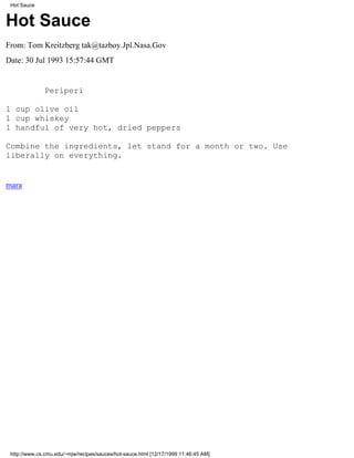 Hot Sauce


Hot Sauce
From: Tom Kreitzberg tak@tazboy.Jpl.Nasa.Gov
Date: 30 Jul 1993 15:57:44 GMT


              Periperi

1 cup olive oil
1 cup whiskey
1 handful of very hot, dried peppers

Combine the ingredients, let stand for a month or two. Use
liberally on everything.


mara




 http://www.cs.cmu.edu/~mjw/recipes/sauces/hot-sauce.html [12/17/1999 11:46:45 AM]
 