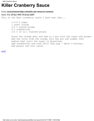 Killer Cranberry Sauce


Killer Cranberry Sauce
From: noon@lamont.ldgo.columbia.edu (maureen noonan)
Date: Fri, 29 Oct 1993 19:43:22 GMT
This is the best cranberry sauce I have ever had...

              1-1/2 C sugar
              1 navel orange
              1/2 t grated ginger
              4 C cranberries
              1/2 C (2 oz.) toasted pecans

              Grate the orange peel and add to a pot with the sugar and ginger.
              Add the juice from the orange into the pot and simmer over
              medium heat until the sugar is dissolved.
              Add cranberries and cook until they pop - about 5 minutes.
              Add pecans and cool sauce.

amyl




 http://www.cs.cmu.edu/~mjw/recipes/sauces/killer-cran-sauce.html [12/17/1999 11:46:50 AM]
 
