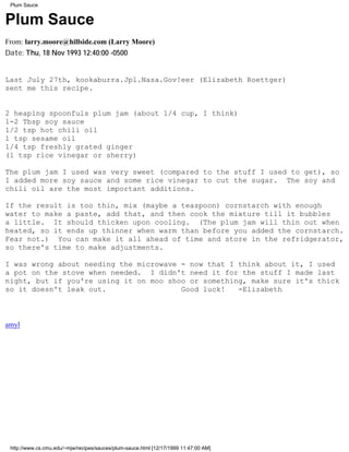 Plum Sauce


Plum Sauce
From: larry.moore@hillside.com (Larry Moore)
Date: Thu, 18 Nov 1993 12:40:00 -0500


Last July 27th, kookaburra.Jpl.Nasa.Gov!eer (Elizabeth Roettger)
sent me this recipe.


2 heaping spoonfuls plum jam (about 1/4 cup, I think)
1-2 Tbsp soy sauce
1/2 tsp hot chili oil
1 tsp sesame oil
1/4 tsp freshly grated ginger
(1 tsp rice vinegar or sherry)

The plum jam I used was very sweet (compared to the stuff I used to get), so
I added more soy sauce and some rice vinegar to cut the sugar. The soy and
chili oil are the most important additions.

If the result is too thin, mix (maybe a teaspoon) cornstarch with enough
water to make a paste, add that, and then cook the mixture till it bubbles
a little. It should thicken upon cooling. (The plum jam will thin out when
heated, so it ends up thinner when warm than before you added the cornstarch.
Fear not.) You can make it all ahead of time and store in the refridgerator,
so there's time to make adjustments.

I was wrong about needing the microwave - now that I think about it, I used
a pot on the stove when needed. I didn't need it for the stuff I made last
night, but if you're using it on moo shoo or something, make sure it's thick
so it doesn't leak out.                 Good luck!   -Elizabeth



amyl




 http://www.cs.cmu.edu/~mjw/recipes/sauces/plum-sauce.html [12/17/1999 11:47:00 AM]
 