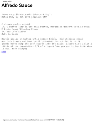 Alfredo Sauce


Alfredo Sauce
From: svogl@iastate.edu (Sharon A Vogl)
Date: Wed, 13 Oct 1993 13:25:05 GMT


2 cloves garlic minced
1/2 C Butter (try to use real butter, margarine doesn't work as well)
2 Pints Heavy Whipping Cream
2-3 TBS Corn Starch
Salt to taste

Sautee garlic in butter until golden brown. Add whipping cream
and Corn Starch and heat until thickened (do not let it boil)
(HINT: Never dump the corn starch into the sauce, always mix it with a
little of the cream-about 1/4 of a cup-before you put it in. Otherwise
it will form clumps)
amyl




http://www.cs.cmu.edu/~mjw/recipes/sauces/alfredo/alfredo-sauce-3.html [12/17/1999 11:38:28 AM]
 