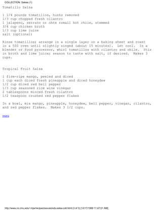 COLLECTION: Salsas (1)

Tomatillo Salsa

1 1/4 pounds tomatillos, husks removed
1/3 cup chopped fresh cilantro
1 jalapeno, serrano or ohte rsmall hot chile, stemmed
3/4 cup chicken broth
1/3 cup lime juice
salt (optional)

Rinse tomatillos; arrange in a single layer on a baking sheet and roast
in a 500 oven until slightly singed (about 15 minutes). Let cool. In a
blender or food processor, whirl tomatillos with cilantro and chile. Stir
in broth and lime juice; season to taste with salt, if desired. Makes 3
cups.


Tropical Fruit Salsa

1 firm-ripe mango, peeled and diced
1 cup each diced fresh pineapple and diced honeydew
1/2 cup diced red bell pepper
1/3 cup seasoned rice wine vinegar
2 tablespoons minced fresh cilantro
1/2 teaspoon crushed red pepper flakes

In a bowl, mix mango, pineapple, honeydew, bell pepper, vinegar, cilantro,
and red pepper flakes. Makes 3 1/2 cups.

mara




 http://www.cs.cmu.edu/~mjw/recipes/sauces/sds-salsa-coll.html (3 of 3) [12/17/1999 11:47:01 AM]
 
