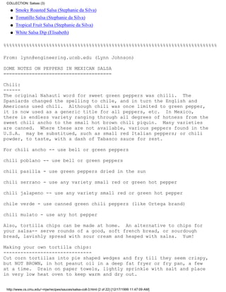 COLLECTION: Salsas (3)

   q   Smoky Roasted Salsa (Stephanie da Silva)
   q   Tomatillo Salsa (Stephanie da Silva)
   q   Tropical Fruit Salsa (Stephanie da Silva)
   q   White Salsa Dip (Elisabeth)

%%%%%%%%%%%%%%%%%%%%%%%%%%%%%%%%%%%%%%%%%%%%%%%%%%%%%%%%%%%%%%%%%%%%%%%%%%%

From: lynn@engineering.ucsb.edu (Lynn Johnson)

SOME NOTES ON PEPPERS IN MEXICAN SALSA
======================================

Chili:
------
The original Nahautl word for sweet green peppers was chilli. The
Spaniards changed the spelling to chile, and in turn the English and
Americans used chili. Although chili was once limited to green pepper,
it is now used as a generic title for all peppers, etc. In Mexico,
there is endless variety ranging through all degrees of hotness from the
sweet chili ancho to the small hot brown chili piquin. Many varieties
are canned. Where these are not available, various peppers found in the
U.S.A. may be substitued, such as small red Italian peppers; or chili
powder, to taste, with a dash of Tabasco sauce for zest.

For chili ancho -- use bell or green peppers

chili poblano -- use bell or green peppers

chili pasilla - use green peppers dried in the sun

chili serrano - use any variety small red or green hot pepper

chili jalapeno -- use any variety small red or green hot pepper

chile verde - use canned green chili peppers (like Ortega brand)

chili mulato - use any hot pepper

Also, tortilla chips can be made at home. An alternative to chips for
your salsa-- serve rounds of a good, soft french bread, or sourdough
bread, lavishly spread with sour cream and heaped with salsa. Yum!

Making your own tortilla chips:
-------------------------------
Cut corn tortillas into pie shaped wedges and fry till they seem crispy,
but NOT BROWN, in hot peanut oil in a deep fat fryer or fry pan, a few
at a time. Drain on paper towels, lightly sprinkle with salt and place
in very low heat oven to keep warm and dry out.


 http://www.cs.cmu.edu/~mjw/recipes/sauces/salsa-coll-3.html (2 of 22) [12/17/1999 11:47:09 AM]
 