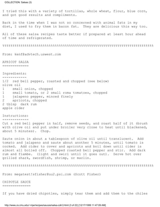 COLLECTION: Salsas (3)


I tried this with a variety of tortillas, whole wheat, flour, blue corn,
and got good results and compliments.

Back in the time when I was not so concerned with animal fats in my
diet, I used to fry them in bacon fat. They are delicious this way too.

All of these salsa recipes taste better if prepared at least hour ahead
of time and refrigerated.

%%%%%%%%%%%%%%%%%%%%%%%%%%%%%%%%%%%%%%%%%%%%%%%%%%%%%%%%%%%%%%%%%%%%%%%%%%%

From: kenf@advtech.uswest.com

APRICOT SALSA
=============

Ingredients:
------------
1/2 red bell pepper, roasted and chopped (see below)
olive oil
1    small onion, chopped
1    small tomato, or 2 small roma tomatoes, chopped
1    jalapeno pepper, minced finely
2    apricots, chopped
2 tblsp dark rum
apple cider

Instructions:
-------------
Cut a red bell pepper in half, remove seeds, and roast half of it (brush
with olive oil and put under broiler very close to heat until blackened,
about 5 minutes). Chop.

Saute onion in about a tablespoon of olive oil until translucent. Add
tomato and jalapeno and saute about another 5 minutes, until tomato is
cooked. Add cider to cover and apricots and boil down until cider is
almost all boiled off. Chopped roasted bell pepper and stir. Add dark
rum and flambe. (light and swirl until it goes out). Serve hot over
grilled shark, swordfish, shrimp, or marlin.

%%%%%%%%%%%%%%%%%%%%%%%%%%%%%%%%%%%%%%%%%%%%%%%%%%%%%%%%%%%%%%%%%%%%%%%%%%%

From: megatest!sfisher@uu2.psi.com (Scott Fisher)

CHIPOTLE SAUCE
==============

If you have dried chipotles, simply tear them and add them to the chiles


 http://www.cs.cmu.edu/~mjw/recipes/sauces/salsa-coll-3.html (3 of 22) [12/17/1999 11:47:09 AM]
 