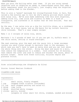 COLLECTION: Salsas (3)

when you pour the boiling water over them. If you are using canned
chipotles such as chipotles en adobo (a tomato-based sauce that adds a
faint sweetness; great for grilling!), just roughly chop the chipotles
before adding them to the blender.

This is also a *great* marinade for strong-flavored fish; in fact, Kim
called a few minutes ago to tell me she's making grilled shark coated
with salsa roja. We've also made something like this with chipotles,
adding olive oil, lime juice and cilantro to make it a kind of
vinaigrette, and slathered it on salmon that we then broiled. That was
terrific.

By the way, I use salsa roja as a dip for tortilla chips, as a condiment
for eggs, as a taco sauce, and as the basis for my current favorite
chile colorado. That's a real simple recipe:

Make 1 or 2 recipes of salsa roja, above.

Marinate 1 to 2 pounds of beef (or if you can get it, buffalo meat) in
the chile sauce, letting it stand overnight.

THe next evening, pour the meat and the sauce into a large saucepan
(unless you were clever enough to marinate them in the saucepan, in
which case you don't have to wash an extra dish and you can just shove
the whole thing onto the stove). Bring the meat and sauce to a boil,
then reduce the temperature to a simmer. Cook covered for 20 minutes,
then remove the cover and cook to reduce and thicken the sauce, about 30
minutes longer. Serve with fresh tortillas, frijoles negros and
platanos fritos.

%%%%%%%%%%%%%%%%%%%%%%%%%%%%%%%%%%%%%%%%%%%%%%%%%%%%%%%%%%%%%%%%%%%%%%%%%%%

From: arielle@taronga.com (Stephanie da Silva)

Source: Sunset Mexican Cookbook

CILANTRO-LIME SALSA
===================

Ingredients:
------------
1         small onion, finely chopped
1 cup     chopped fresh cilantro (coriander)
1/2 cup   each chopped parsley and salad oil
6 tblsp   lime juice
3 tblsp   distlled white vinegar
2 cloves garlic, minced
1         jalapeno or other small hot chile, stemmed, seeded and minced



 http://www.cs.cmu.edu/~mjw/recipes/sauces/salsa-coll-3.html (4 of 22) [12/17/1999 11:47:09 AM]
 