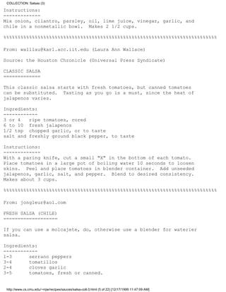 COLLECTION: Salsas (3)

Instructions:
-------------
Mix onion, cilantro, parsley, oil, lime juice, vinegar, garlic, and
chile in a nonmetallic bowl. Makes 2 1/2 cups.

%%%%%%%%%%%%%%%%%%%%%%%%%%%%%%%%%%%%%%%%%%%%%%%%%%%%%%%%%%%%%%%%%%%%%%%%%%%

From: walllau@karl.acc.iit.edu (Laura Ann Wallace)

Source: the Houston Chronicle (Universal Press Syndicate)

CLASSIC SALSA
=============

This classic salsa starts with fresh tomatoes, but canned tomatoes
can be substituted. Tasting as you go is a must, since the heat of
jalapenos varies.

Ingredients:
------------
3 or 4   ripe tomatoes, cored
6 to 10 fresh jalapenos
1/2 tsp chopped garlic, or to taste
salt and freshly ground black pepper, to taste

Instructions:
-------------
With a paring knife, cut a small "X" in the bottom of each tomato.
Place tomatoes in a large pot of boiling water 10 seconds to loosen
skins. Peel and place tomatoes in blender container. Add unseeded
jalapenos, garlic, salt, and pepper. Blend to desired consistency.
Makes about 3 cups.

%%%%%%%%%%%%%%%%%%%%%%%%%%%%%%%%%%%%%%%%%%%%%%%%%%%%%%%%%%%%%%%%%%%%%%%%%%%

From: jongleur@aol.com

FRESH SALSA (CHILE)
===================

If you can use a molcajete, do, otherwise use a blender for waterier
salsa.

Ingredients:
------------
1-3      serrano peppers
3-4      tomatillos
2-4      cloves garlic
3-5      tomatoes, fresh or canned.


 http://www.cs.cmu.edu/~mjw/recipes/sauces/salsa-coll-3.html (5 of 22) [12/17/1999 11:47:09 AM]
 