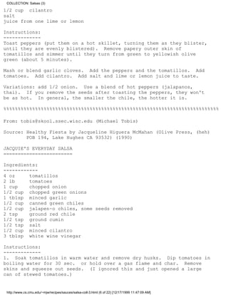 COLLECTION: Salsas (3)

1/2 cup cilantro
salt
juice from one lime or lemon

Instructions:
-------------
Toast peppers (put them on a hot skillet, turning them as they blister,
until they are evenly blistered). Remove papery outer skin of
tomatillos and simmer until they turn from green to yellowish olive
green (about 5 minutes).

Mash or blend garlic cloves. Add the peppers and the tomatillos. Add
tomatoes. Add cilantro. Add salt and lime or lemon juice to taste.

Variations: add 1/2 onion. Use a blend of hot peppers (jalapanos,
thai). If you remove the seeds after toasting the peppers, they won't
be as hot. In general, the smaller the chile, the hotter it is.

%%%%%%%%%%%%%%%%%%%%%%%%%%%%%%%%%%%%%%%%%%%%%%%%%%%%%%%%%%%%%%%%%%%%%%%%%%%

From: tobis@skool.ssec.wisc.edu (Michael Tobis)

Source: Healthy Fiesta by Jacqueline Higuera McMahan (Olive Press, (heh)
        POB 194, Lake Hughes CA 93532) (1990)

JACQUIE'S EVERYDAY SALSA
========================

Ingredients:
------------
4 oz     tomatillos
2 lb     tomatoes
1 cup    chopped onion
1/2 cup chopped green onions
1 tblsp minced garlic
1/2 cup canned green chiles
1/2 cup jalapen~o chiles, some seeds removed
2 tsp    ground red chile
1/2 tsp ground cumin
1/2 tsp salt
1/2 cup minced cilantro
3 tblsp white wine vinegar

Instructions:
-------------
1. Soak tomatillos in warm water and remove dry husks. Dip tomatoes in
boiling water for 30 sec. or hold over a gas flame and char. Remove
skins and squeeze out seeds. (I ignored this and just opened a large
can of stewed tomatoes.)


 http://www.cs.cmu.edu/~mjw/recipes/sauces/salsa-coll-3.html (6 of 22) [12/17/1999 11:47:09 AM]
 
