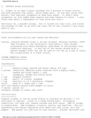 COLLECTION: Salsas (3)


2.    ROUGHLY puree everything.

3. Simmer in an open 2 quart saucepan for 5 minutes to blend flavors
and help preserve the salsa. Salsa keeps well. If you want salsa even
hotter, just add more jalapenos or keep more seeds. (I didn't have
jalapenos, so just added some cayenne and some tabasco to taste. I also
found that about a tablespoon of lime juice was nice.)

Obviously not a gourmet recipe. But it turned out very nice, and solves
the problem of what to do with the other 90% of the cilantro I buy every
week or two.

%%%%%%%%%%%%%%%%%%%%%%%%%%%%%%%%%%%%%%%%%%%%%%%%%%%%%%%%%%%%%%%%%%%%%%%%%%%

From: walllau@karl.acc.iit.edu (Laura Ann Wallace)

Source: _Houston Gourmet Cooks 2_ by Ann Criswell (Houston Gourmet, 1988)
        [Ann Criswell is the Chronicle's food editor.] This recipe
        originated with Peter Rosenberg, chef/owner of Delicatexas Food
        Creations Catering. It was one of the salsas served with a
        seared snapper dish, but can be used on its own as a dip or salsa.
        The jicama gives it a fresh crunch.

JICAMA TOMATILLO SALSA
======================

Ingredients:
------------
1         medium jicama, peeled and diced (about 3/4 cup)
2 pounds tomatillos (Mexican green tomatoes with a papery husk),
          seeded and diced (about 1 cup)
3         jalapenos, seeded and finely diced
1 tsp     chopped cilantro
1 tsp     garlic (2 cloves, chopped)
1 tsp     shallots (1 to 2 shallots), chopped
juice     each of 1 lemon and 1 lime
salt and freshly ground black pepper to taste
2 ounces peanut oil
jalapeno vinegar to taste (see note)

Instructions:
-------------
Prepare jicama; it can be diced finely or coarsely as desired -- 1/2
inch dice is typical. Place in a large mixing bowl. To prepare
tomatillos, cut ends off, remove insides and dice skins. Add to jicama
in mixing bowl. Add jalapeno, cilantro, garlic, and shallots. Mix all
ingredients and adjust seasoning with lemon and lime juice, salt and
pepper. Add peanut oil and toss to coat mixture. Correct spiciness and


 http://www.cs.cmu.edu/~mjw/recipes/sauces/salsa-coll-3.html (7 of 22) [12/17/1999 11:47:09 AM]
 