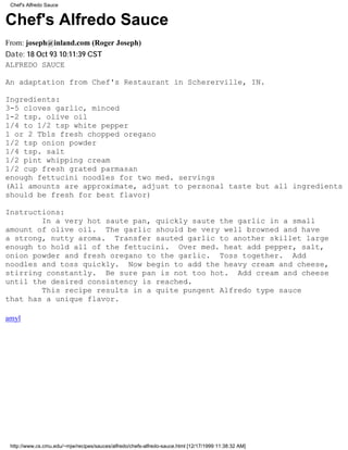 Chef's Alfredo Sauce


Chef's Alfredo Sauce
From: joseph@inland.com (Roger Joseph)
Date: 18 Oct 93 10:11:39 CST
ALFREDO SAUCE

An adaptation from Chef's Restaurant in Schererville, IN.

Ingredients:
3-5 cloves garlic, minced
1-2 tsp. olive oil
1/4 to 1/2 tsp white pepper
1 or 2 Tbls fresh chopped oregano
1/2 tsp onion powder
1/4 tsp. salt
1/2 pint whipping cream
1/2 cup fresh grated parmasan
enough fettucini noodles for two med. servings
(All amounts are approximate, adjust to personal taste but all ingredients
should be fresh for best flavor)

Instructions:
        In a very hot saute pan, quickly saute the garlic in a small
amount of olive oil. The garlic should be very well browned and have
a strong, nutty aroma. Transfer sauted garlic to another skillet large
enough to hold all of the fettucini. Over med. heat add pepper, salt,
onion powder and fresh oregano to the garlic. Toss together. Add
noodles and toss quickly. Now begin to add the heavy cream and cheese,
stirring constantly. Be sure pan is not too hot. Add cream and cheese
until the desired consistency is reached.
        This recipe results in a quite pungent Alfredo type sauce
that has a unique flavor.

amyl




 http://www.cs.cmu.edu/~mjw/recipes/sauces/alfredo/chefs-alfredo-sauce.html [12/17/1999 11:38:32 AM]
 