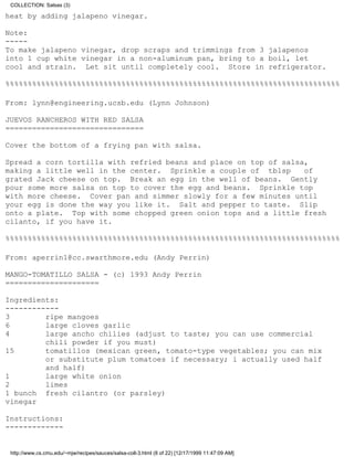 COLLECTION: Salsas (3)

heat by adding jalapeno vinegar.

Note:
-----
To make jalapeno vinegar, drop scraps and trimmings from 3 jalapenos
into 1 cup white vinegar in a non-aluminum pan, bring to a boil, let
cool and strain. Let sit until completely cool. Store in refrigerator.

%%%%%%%%%%%%%%%%%%%%%%%%%%%%%%%%%%%%%%%%%%%%%%%%%%%%%%%%%%%%%%%%%%%%%%%%%%%

From: lynn@engineering.ucsb.edu (Lynn Johnson)

JUEVOS RANCHEROS WITH RED SALSA
===============================

Cover the bottom of a frying pan with salsa.

Spread a corn tortilla with refried beans and place on top of salsa,
making a little well in the center. Sprinkle a couple of tblsp     of
grated Jack cheese on top. Break an egg in the well of beans. Gently
pour some more salsa on top to cover the egg and beans. Sprinkle top
with more cheese. Cover pan and simmer slowly for a few minutes until
your egg is done the way you like it. Salt and pepper to taste. Slip
onto a plate. Top with some chopped green onion tops and a little fresh
cilanto, if you have it.

%%%%%%%%%%%%%%%%%%%%%%%%%%%%%%%%%%%%%%%%%%%%%%%%%%%%%%%%%%%%%%%%%%%%%%%%%%%

From: aperrin1@cc.swarthmore.edu (Andy Perrin)

MANGO-TOMATILLO SALSA - (c) 1993 Andy Perrin
=====================

Ingredients:
------------
3        ripe mangoes
6        large cloves garlic
4        large ancho chilies (adjust to taste; you can use commercial
         chili powder if you must)
15       tomatillos (mexican green, tomato-type vegetables; you can mix
         or substitute plum tomatoes if necessary; i actually used half
         and half)
1        large white onion
2        limes
1 bunch fresh cilantro (or parsley)
vinegar

Instructions:
-------------


 http://www.cs.cmu.edu/~mjw/recipes/sauces/salsa-coll-3.html (8 of 22) [12/17/1999 11:47:09 AM]
 