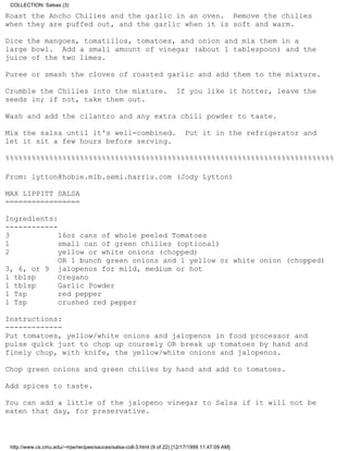 COLLECTION: Salsas (3)

Roast the Ancho Chilies and the garlic in an oven. Remove the chilies
when they are puffed out, and the garlic when it is soft and warm.

Dice the mangoes, tomatillos, tomatoes, and onion and mix them in a
large bowl. Add a small amount of vinegar (about 1 tablespoon) and the
juice of the two limes.

Puree or smash the cloves of roasted garlic and add them to the mixture.

Crumble the Chilies into the mixture.                                  If you like it hotter, leave the
seeds in; if not, take them out.

Wash and add the cilantro and any extra chili powder to taste.

Mix the salsa until it's well-combined.                                    Put it in the refrigerator and
let it sit a few hours before serving.

%%%%%%%%%%%%%%%%%%%%%%%%%%%%%%%%%%%%%%%%%%%%%%%%%%%%%%%%%%%%%%%%%%%%%%%%%%%

From: lytton@hobie.mlb.semi.harris.com (Jody Lytton)

MAX LIPPITT SALSA
=================

Ingredients:
------------
3            16oz cans of whole peeled Tomatoes
1            small can of green chilies (optional)
2            yellow or white onions (chopped)
             OR 1 bunch green onions and 1 yellow or white onion (chopped)
3, 6, or 9 jalopenos for mild, medium or hot
1 tblsp      Oregano
1 tblsp      Garlic Powder
1 Tsp        red pepper
1 Tsp        crushed red pepper

Instructions:
-------------
Put tomatoes, yellow/white onions and jalopenos in food processor and
pulse quick just to chop up coursely OR break up tomatoes by hand and
finely chop, with knife, the yellow/white onions and jalopenos.

Chop green onions and green chilies by hand and add to tomatoes.

Add spices to taste.

You can add a little of the jalopeno vinegar to Salsa if it will not be
eaten that day, for preservative.



 http://www.cs.cmu.edu/~mjw/recipes/sauces/salsa-coll-3.html (9 of 22) [12/17/1999 11:47:09 AM]
 