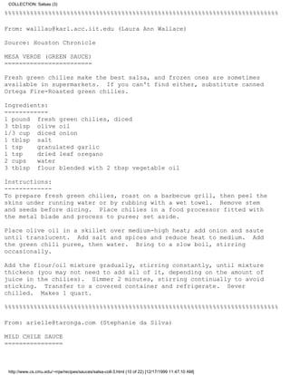 COLLECTION: Salsas (3)

%%%%%%%%%%%%%%%%%%%%%%%%%%%%%%%%%%%%%%%%%%%%%%%%%%%%%%%%%%%%%%%%%%%%%%%%%%%

From: walllau@karl.acc.iit.edu (Laura Ann Wallace)

Source: Houston Chronicle

MESA VERDE (GREEN SAUCE)
========================

Fresh green chilies make the best salsa, and frozen ones are sometimes
available in supermarkets. If you can't find either, substitute canned
Ortega Fire-Roasted green chilies.

Ingredients:
------------
1 pound fresh green chilies, diced
3 tblsp olive oil
1/3 cup diced onion
1 tblsp salt
1 tsp    granulated garlic
1 tsp    dried leaf oregano
2 cups   water
3 tblsp flour blended with 2 tbsp vegetable oil

Instructions:
-------------
To prepare fresh green chilies, roast on a barbecue grill, then peel the
skins under running water or by rubbing with a wet towel. Remove stem
and seeds before dicing. Place chilies in a food processor fitted with
the metal blade and process to puree; set aside.

Place olive oil in a skillet over medium-high heat; add onion and saute
until translucent. Add salt and spices and reduce heat to medium. Add
the green chili puree, then water. Bring to a slow boil, stirring
occasionally.

Add the flour/oil mixture gradually, stirring constantly, until mixture
thickens (you may not need to add all of it, depending on the amount of
juice in the chilies). Simmer 2 minutes, stirring continually to avoid
sticking. Transfer to a covered container and refrigerate. Sever
chilled. Makes 1 quart.

%%%%%%%%%%%%%%%%%%%%%%%%%%%%%%%%%%%%%%%%%%%%%%%%%%%%%%%%%%%%%%%%%%%%%%%%%%%

From: arielle@taronga.com (Stephanie da Silva)

MILD CHILE SAUCE
================



 http://www.cs.cmu.edu/~mjw/recipes/sauces/salsa-coll-3.html (10 of 22) [12/17/1999 11:47:10 AM]
 