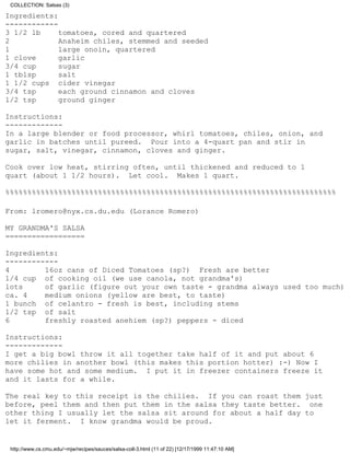 COLLECTION: Salsas (3)

Ingredients:
------------
3 1/2 lb     tomatoes, cored and quartered
2            Anaheim chiles, stemmed and seeded
1            large onoin, quartered
1 clove      garlic
3/4 cup      sugar
1 tblsp      salt
1 1/2 cups cider vinegar
3/4 tsp      each ground cinnamon and cloves
1/2 tsp      ground ginger

Instructions:
-------------
In a large blender or food processor, whirl tomatoes, chiles, onion, and
garlic in batches until pureed. Pour into a 4-quart pan and stir in
sugar, salt, vinegar, cinnamon, cloves and ginger.

Cook over low heat, stirring often, until thickened and reduced to 1
quart (about 1 1/2 hours). Let cool. Makes 1 quart.

%%%%%%%%%%%%%%%%%%%%%%%%%%%%%%%%%%%%%%%%%%%%%%%%%%%%%%%%%%%%%%%%%%%%%%%%%%%

From: lromero@nyx.cs.du.edu (Lorance Romero)

MY GRANDMA'S SALSA
==================

Ingredients:
------------
4        16oz cans of Diced Tomatoes (sp?) Fresh are better
1/4 cup of cooking oil (we use canola, not grandma's)
lots     of garlic (figure out your own taste - grandma always used too much)
ca. 4    medium onions (yellow are best, to taste)
1 bunch of celantro - fresh is best, including stems
1/2 tsp of salt
6        freshly roasted anehiem (sp?) peppers - diced

Instructions:
-------------
I get a big bowl throw it all together take half of it and put about 6
more chilies in another bowl (this makes this portion hotter) :-) Now I
have some hot and some medium. I put it in freezer containers freeze it
and it lasts for a while.

The real key to this receipt is the chilies. If you can roast them just
before, peel them and then put them in the salsa they taste better. one
other thing I usually let the salsa sit around for about a half day to
let it ferment. I know grandma would be proud.


 http://www.cs.cmu.edu/~mjw/recipes/sauces/salsa-coll-3.html (11 of 22) [12/17/1999 11:47:10 AM]
 