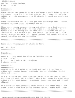 COLLECTION: Salsas (3)

1/2 tsp            ground oregano
1 cup              water

Instructions:
-------------
Place tomatoes and green onions on a hot mesquite grill (over hot coals,
not flames). Pile the cilantro on top, so that it does not touch the
grill. Grill the vegetables 10 to 15 minutes, or until the peppers are
soft.

Place the vegetable oil in a saute pan over medium-high heat.                                      Add the
serranos and saute until the peppers are soft.

Place the serranos, tomatoes, onion, and cilantro in a food processor
fitted with the metal blade. Process until coarsely ground. Remove
tomato mixture to mixing bowl and stir until ingredients are evenly
distributed. In a separate bowl, mix garlic, lime juice, salt, white
pepper, oregano, and water until well- blended. Add garlic mixture to
ground vegetables and mix thoroughly.

%%%%%%%%%%%%%%%%%%%%%%%%%%%%%%%%%%%%%%%%%%%%%%%%%%%%%%%%%%%%%%%%%%%%%%%%%%%

From: arielle@taronga.com (Stephanie da Silva)

RED CHILE PUREE
===============

Ingredients:
------------
About 9   (3 oz) dried New Mexico or California chiles
2 cups    water
1         small onion, cut into chunks
2 cloves garlic

Instructions:
-------------
Arrange chiles on a large baking sheet and cook in a 300 oven until
chiles smell toasted (about 4 minutes). Let cool slightly. Discard
stems and seeds.

In a 3 to 4 quart pan, combine chiles, water, onion and garlic; cover
and bring to a boil over high heat. Reduce heat, cover and simmer until
chiles are very soft (about 30 minutes). Remove from heat and let cool
slightly.

In a blender or food processor, whirl chile mixture until smooth. Rub
puree through a fine strainer and discard residue. Makes about 2 cups.

%%%%%%%%%%%%%%%%%%%%%%%%%%%%%%%%%%%%%%%%%%%%%%%%%%%%%%%%%%%%%%%%%%%%%%%%%%%


 http://www.cs.cmu.edu/~mjw/recipes/sauces/salsa-coll-3.html (13 of 22) [12/17/1999 11:47:11 AM]
 