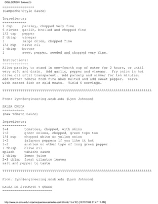 COLLECTION: Salsas (3)

================
(Campeche-Style Sauce)

Ingredients:
------------
1 cup     parsley, chopped very fine
6 cloves garlic, broiled and chopped fine
1/2 tsp   pepper
2 tblsp   vinegar
1         large onion, chopped fine
1/2 cup   olive oil
1 tblsp   butter
1         sweet pepper, seeded and chopped very fine.

Instructions:
-------------
Allow parsley to stand in one-fourth cup of water for 2 hours, or until
very soft and drain. Add garlic, pepper and vinegar. Fry onion in hot
olive oil until transparent. Add parsely and simmer for ten minutes.
Add butter remove from fire when melted and add sweet pepper. serve
with cooked fish or cold meats. Yield 6 servings.

%%%%%%%%%%%%%%%%%%%%%%%%%%%%%%%%%%%%%%%%%%%%%%%%%%%%%%%%%%%%%%%%%%%%%%%%%%%

From: lynn@engineering.ucsb.edu (Lynn Johnson)

SALSA CRUDA
===========
(Raw Tomato Sauce)

Ingredients:
------------
3-4        tomatoes, chopped, with skins
1-2        green onions, chopped, green tops too
1/4 cup    chopped white or yellow onion
1-2        jalapeno peppers if you like it hot
1-2        anahiem or other type of long green pepper
1 tblsp    olive oil
splash     tabasco sauce
1 tblsp    lemon juice
2-3 tblsp fresh cilantro leaves
salt and pepper to taste

%%%%%%%%%%%%%%%%%%%%%%%%%%%%%%%%%%%%%%%%%%%%%%%%%%%%%%%%%%%%%%%%%%%%%%%%%%%

From: lynn@engineering.ucsb.edu (Lynn Johnson)

SALSA DE JITOMATE Y QUESO
=========================


 http://www.cs.cmu.edu/~mjw/recipes/sauces/salsa-coll-3.html (15 of 22) [12/17/1999 11:47:11 AM]
 