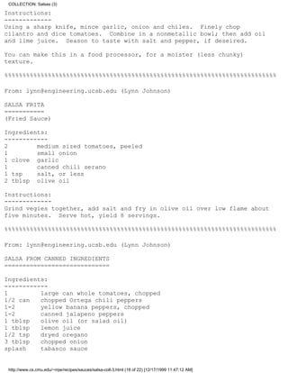 COLLECTION: Salsas (3)

Instructions:
-------------
Using a sharp knife, mince garlic, onion and chiles. Finely chop
cilantro and dice tomatoes. Combine in a nonmetallic bowl; then add oil
and lime juice. Season to taste with salt and pepper, if deseired.

You can make this in a food processor, for a moister (less chunky)
texture.

%%%%%%%%%%%%%%%%%%%%%%%%%%%%%%%%%%%%%%%%%%%%%%%%%%%%%%%%%%%%%%%%%%%%%%%%%%%

From: lynn@engineering.ucsb.edu (Lynn Johnson)

SALSA FRITA
===========
(Fried Sauce)

Ingredients:
------------
2        medium sized tomatoes, peeled
1        small onion
1 clove garlic
1        canned chili serano
1 tsp    salt, or less
2 tblsp olive oil

Instructions:
-------------
Grind vegies together, add salt and fry in olive oil over low flame about
five minutes. Serve hot, yield 8 servings.

%%%%%%%%%%%%%%%%%%%%%%%%%%%%%%%%%%%%%%%%%%%%%%%%%%%%%%%%%%%%%%%%%%%%%%%%%%%

From: lynn@engineering.ucsb.edu (Lynn Johnson)

SALSA FROM CANNED INGREDIENTS
=============================

Ingredients:
------------
1         large can whole tomatoes, chopped
1/2 can   chopped Ortega chili peppers
1-2       yellow banana peppers, chopped
1-2       canned jalapeno peppers
1 tblsp   olive oil (or salad oil)
1 tblsp   lemon juice
1/2 tsp   dryed oregano
3 tblsp   chopped onion
splash    tabasco sauce


 http://www.cs.cmu.edu/~mjw/recipes/sauces/salsa-coll-3.html (18 of 22) [12/17/1999 11:47:12 AM]
 