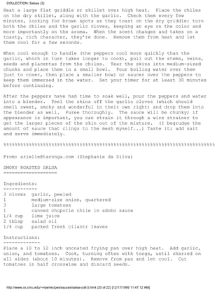 COLLECTION: Salsas (3)

Heat a large flat griddle or skillet over high heat. Place the chiles
on the dry skillet, along with the garlic. Check them every few
minutes, looking for brown spots as they toast on the dry griddle; turn
both the chiles and the garlic cloves, keeping an eye on the color and
more importantly on the aroma. When the scent changes and takes on a
toasty, rich character, they're done. Remove them from heat and let
them cool for a few seconds.

When cool enough to handle (the peppers cool more quickly than the
garlic, which in turn takes longer to cook), pull out the stems, veins,
seeds and placentas from the chiles. Tear the skins into medium-sized
chunks and place them in a small bowl. Pour boiling water over them
just to cover, then place a smaller bowl or saucer over the peppers to
keep them immersed in the water. Set your timer for at least 30 minutes
before continuing.

After the peppers have had time to soak well, pour the peppers and water
into a blender. Peel the skins off the garlic cloves (which should
smell sweet, smoky and wonderful in their own right) and drop them into
the blender as well. Puree thoroughly. The sauce will be chunky; if
appearance is important, you can strain it through a wire strainer to
get the larger pieces of the skin out of the mixture. (I begrudge the
amount of sauce that clings to the mesh myself...) Taste it; add salt
and serve immediately.

%%%%%%%%%%%%%%%%%%%%%%%%%%%%%%%%%%%%%%%%%%%%%%%%%%%%%%%%%%%%%%%%%%%%%%%%%%%

From: arielle@taronga.com (Stephanie da Silva)

SMOKY ROASTED SALSA
===================

Ingredients:
------------
3 cloves garlic, peeled
1         medium-size onion, quartered
3         large tomatoes
1         canned chopotle chile in adobo sauce
1/4 cup   lime juice
2 tblsp   salad oil
1/4 cup   packed fresh cilantr leaves

Instructions:
-------------
Place a 10 to 12 inch uncoated frying pan over high heat. Add garlic,
onion, and tomatoes. Cook, turning often with tongs, until charred on
all sides (about 10 minutes). Remove from pan and let cool. Cut
tomatoes in half crosswise and discard seeds.



 http://www.cs.cmu.edu/~mjw/recipes/sauces/salsa-coll-3.html (20 of 22) [12/17/1999 11:47:12 AM]
 