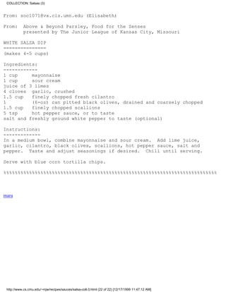 COLLECTION: Salsas (3)


From: soc1071@vx.cis.umn.edu (Elisabeth)

From:      Above & Beyond Parsley, Food for the Senses
           presented by The Junior League of Kansas City, Missouri

WHITE SALSA DIP
===============
(makes 4-5 cups)

Ingredients:
------------
1 cup     mayonnaise
1 cup     sour cream
juice of 3 limes
4 cloves garlic, crushed
1.5 cup   finely chopped fresh cilantro
1         (6-oz) can pitted black olives, drained and coarsely chopped
1.5 cup   finely chopped scallions
5 tsp     hot pepper sauce, or to taste
salt and freshly ground white pepper to taste (optional)

Instructions:
-------------
In a medium bowl, combine mayonnaise and sour cream. Add lime juice,
garlic, cilantro, black olives, scallions, hot pepper sauce, salt and
pepper. Taste and adjust seasonings if desired. Chill until serving.

Serve with blue corn tortilla chips.

%%%%%%%%%%%%%%%%%%%%%%%%%%%%%%%%%%%%%%%%%%%%%%%%%%%%%%%%%%%%%%%%%%%%%%%%%%%



mara




 http://www.cs.cmu.edu/~mjw/recipes/sauces/salsa-coll-3.html (22 of 22) [12/17/1999 11:47:12 AM]
 