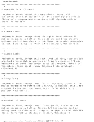 COLLECTION - Sauces

---------------------------------------------
  *
- Low-Calorie White Sauce

Prepare as above, except omit margarine or butter and
substitute skim milk for the milk. In a screw-top jar combine
flour, salt, pepper, and milk. Shake till blended. Cook as
above. Calories: 8

---------------------------------------------
  *
- Almond Sauce

Prepare as above, except toast 1/4 cup slivered                                                   almonds in
melted margarine or butter. Omit salt and add 1                                                   tsp instant
chicken bouillon granules with the flour. Serve                                                   with vegetables
or fish. Makes 1 cup. (sixteen 1-tbs servings).                                                   Calories: 25

---------------------------------------------
  *
- Cheese Sauce

Prepare as above, except omit salt. Over low heat, stir 3/4 cup
shredded process Swiss, American or Gruyere cheese or 1/4 cup
crumbled Blue chees into cooked sauce till melted. Serve with
vegetables. Makes about 1 cup. (sixteen 1-tbs servings).
Calories: 32

---------------------------------------------
  *
- Curry Sauce

Prepare as above, except cook 1/2 to 1 tsp curry powder in the
melted margarine or butter for 1 minute. If desired, stir 1 tbs
chopped chutney into the cooked sauce. Serve with fish and
poultry. Calories: 21

---------------------------------------------
  *
- Herb-Garlic Sauce

Prepare as above, except cook 1 clove garlic, minced in the
melted margarine or butter. Stir in 1/4 tsp caraway seed or
celery seed, or dried basil, oregano, or sage, crushed with the
flour. Serve with vegetables or poultry. Calories: 19


http://www.cs.cmu.edu/~mjw/recipes/sauces/dbr-sauce-coll.html (2 of 3) [12/17/1999 11:47:14 AM]
 