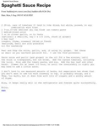 Spaghetti Sauce Recipe


Spaghetti Sauce Recipe
From: hadden@wrc.xerox.com (lucy hadden uffa 0128-29e)
Date: Mon, 9 Aug 1993 07:45:05 PDT



2 28-oz. cans of tomatoes (I tend to like diced, but whole, pureed, or any
        combination work fine)
1 3-oz.(?-the smallest you can find) can tomato paste
1 medium-sized onion
3 or so cloves garlic, or to taste
(optional: a smallish, say 1 x 1/2 inch, chunk of ginger)
1 bay leaf
oregano, thyme, rosemary (dried or fresh)
(marjoram, basil are also possible)
oil for sauteeing

Peel and chop the onion, garlic, and, if using it, ginger. Get these
as small as you can/have patience for. I use the food processor.

Saute onion and garlic (and ginger) in the oil for a few minutes, until
the onion is transparent, but not brown. Add the canned tomatoes, including
the juice. Also add the tomato paste, and mix. Add the bay leaf and other
herbs. Simmer for at least 1/2 hour, or until the consistency is right; you
may need to add a little water.

I don't tend to use measured amounts of herbs, but experience has shown that
you don't want to add too much rosemary (a tsp. is probably enough, and a
Tbsp. too much), but it does fine with lots of oregano and a goodly amount
of thyme.

Also, it keeps really well in the refrigerator and freezes quite successfully.

Enjoy.
mara




 http://www.cs.cmu.edu/~mjw/recipes/sauces/spag-sauce.html [12/17/1999 11:47:19 AM]
 
