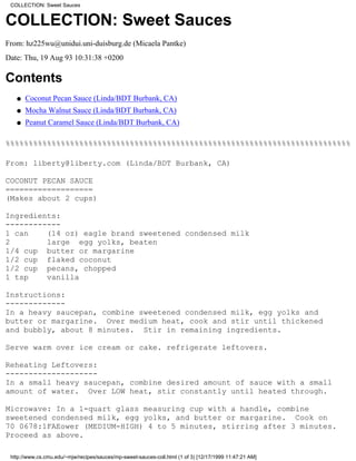 COLLECTION: Sweet Sauces


COLLECTION: Sweet Sauces
From: hz225wu@unidui.uni-duisburg.de (Micaela Pantke)
Date: Thu, 19 Aug 93 10:31:38 +0200

Contents
   q   Coconut Pecan Sauce (Linda/BDT Burbank, CA)
   q   Mocha Walnut Sauce (Linda/BDT Burbank, CA)
   q   Peanut Caramel Sauce (Linda/BDT Burbank, CA)

%%%%%%%%%%%%%%%%%%%%%%%%%%%%%%%%%%%%%%%%%%%%%%%%%%%%%%%%%%%%%%%%%%%%%%%%%%%

From: liberty@liberty.com (Linda/BDT Burbank, CA)

COCONUT PECAN SAUCE
===================
(Makes about 2 cups)

Ingredients:
------------
1 can    (14 oz) eagle brand sweetened condensed milk
2        large egg yolks, beaten
1/4 cup butter or margarine
1/2 cup flaked coconut
1/2 cup pecans, chopped
1 tsp    vanilla

Instructions:
-------------
In a heavy saucepan, combine sweetened condensed milk, egg yolks and
butter or margarine. Over medium heat, cook and stir until thickened
and bubbly, about 8 minutes. Stir in remaining ingredients.

Serve warm over ice cream or cake. refrigerate leftovers.

Reheating Leftovers:
--------------------
In a small heavy saucepan, combine desired amount of sauce with a small
amount of water. Over LOW heat, stir constantly until heated through.

Microwave: In a 1-quart glass measuring cup with a handle, combine
sweetened condensed milk, egg yolks, and butter or margarine. Cook on
70 0678:1FAEower (MEDIUM-HIGH) 4 to 5 minutes, stirring after 3 minutes.
Proceed as above.

 http://www.cs.cmu.edu/~mjw/recipes/sauces/mp-sweet-sauces-coll.html (1 of 3) [12/17/1999 11:47:21 AM]
 