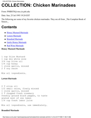 COLLECTION: Chicken Marinadees


COLLECTION: Chicken Marinadees
From: PMBST8@vms.cis.pitt.edu
Date: Sun, 25 Jul 1993 19:24 EST
The following are some of my favorite chicken marinades. They are all from _The Complete Book of
Sauces_.

Contents
    q   Honey Mustard Marinade
    q   Lemon Marinade
    q   Brandied Marinade
    q   Garlic Honey Marinade
    q   Red Wine Marinade
Honey Mustard Marinade


1 cup Dijon Mustard
1 cup dry white wine
3/4 cup olive oil
1/4 cup honey
1 clove garlic, minced
2 T soy sauce

Mix all ingredients.

Lemon Marinade


2 T olive oil
1/2 small onion, finely minced
1 clove garlic, minced
2 T chopped fresh rosemary
freshly ground black pepper, to taste
grated zest of one lemon
1/4 cup fresh lemon juice

Mix all ingredients, use immediately.

Brandied Marinade


 http://www.cs.cmu.edu/~mjw/recipes/sauces/marinades/chick-marinade-coll.html (1 of 2) [12/17/1999 11:38:41 AM]
 
