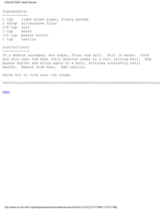 COLLECTION: Sweet Sauces


Ingredients:
------------
1 cup    light brown sugar, firmly packed
1 tblsp all-purpose flour
1/8 tsp salt
1 cup    water
1/2 cup peanut butter
1 tsp    vanilla

Instructions:
-------------
In a medium saucepan, mix sugar, flour and salt. Stir in water. Cook
and stir over low heat until mixture comes to a full rolling boil. Add
peanut butter and bring again to a boil, stirring constantly until
smooth. Remove from heat. Add vanilla.

Serve hot or cold over ice cream.

%%%%%%%%%%%%%%%%%%%%%%%%%%%%%%%%%%%%%%%%%%%%%%%%%%%%%%%%%%%%%%%%%%%%%%%%%%%

mara




 http://www.cs.cmu.edu/~mjw/recipes/sauces/mp-sweet-sauces-coll.html (3 of 3) [12/17/1999 11:47:21 AM]
 