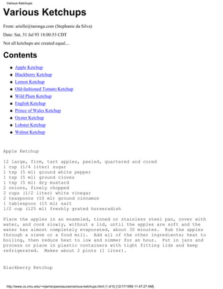 Various Ketchups


Various Ketchups
From: arielle@taronga.com (Stephanie da Silva)
Date: Sat, 31 Jul 93 18:00:53 CDT
Not all ketchups are created equal....

Contents
   q   Apple Ketchup
   q   Blackberry Ketchup
   q   Lemon Ketchup
   q   Old-fashioned Tomato Ketchup
   q   Wild Plum Ketchup
   q   English Ketchup
   q   Prince of Wales Ketchup
   q   Oyster Ketchup
   q   Lobster Ketchup
   q   Walnut Ketchup



Apple Ketchup

12 large, firm, tart apples, peeled, quartered and cored
1 cup (1/4 liter) sugar
1 tsp (5 ml) ground white pepper
1 tsp (5 ml) ground cloves
1 tsp (5 ml) dry mustard
2 onions, finely chopped
2 cups (1/2 liter) white vinegar
2 teaspoons (10 ml) ground cinnamon
1 tablespoon (15 ml) salt
1/2 cup (125 ml) freshly grated horseradish

Place the apples in an enameled, tinned or stainless steel pan, cover with
water, and cook slowly, without a lid, until the apples are soft and the
water has almost completely evaporated, about 30 minutes. Rub the apples
through a sieve or a food mill. Add all of the other ingredients; heat to
boiling, then reduce heat to low and simmer for an hour. Put in jars and
process or place in plastic containers with tight fitting lids and keep
refrigerated. Makes about 2 pints (1 liter).


Blackberry Ketchup



 http://www.cs.cmu.edu/~mjw/recipes/sauces/various-ketchups.html (1 of 5) [12/17/1999 11:47:27 AM]
 