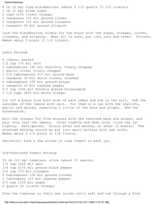 Various Ketchups

4    lb (2 kg) ripe blackberries (about 3 1/2 quarts [3 1/2 liters])
2    lb (1 kg) brown sugar
2    cups (1/2 liter) vinegar
2    teaspoons (10 ml) ground cloves
2    teaspoons (10 ml) ground cinnamon
1    teaspoon (5 ml) ground allspice

Cook the blackberries slowly for two hours with the sugar, vinegar, cloves,
cinnamon, and allspice. When all is soft, put into jars and cover. Process.
Makes about 5 pints (2 1/2 liters).


Lemon Ketchup

6 limons, peeled
1/3 cup (75 ml) salt
3 tablespoons (45 ml) shallots, finely chopped
1 garlic clove, finely chopped
3 1/2 tablespoons (17 ml) ground mace
1 teaspoon (5 ml) whole cloves, crushed
2 tablespoons (30 ml) ground ginger
1 teaspoon (5 ml) cayenne pepper
2/3 cup (150 ml) freshly grated horseradish
3 1/2 cups (825 ml) white vinegar

Cut off a piece from both ends of each lemon and rub in the salt. Rub the
outsides of the lemons with salt. Put them in a jar with the shallots,
garlic and spices, reserving a little of the mace and ginger. Add the
horseradish.

Boil the vinegar for five minutes with the reserved mace and ginger, and
pour this over the lemons. Cover lightly and when cold, close the jar
tightly. Refrigerate. Strain after six months, or after 12 months. The
strained ketchup should be put into small bottles with new corks.
Makes about 2 1/2 pints (1 1/4 liters).

Variation: Pack a few slices of ripe tomato in each jar.


Old-fashioned Tomato Ketchup

33 lb (15 kg) tomatoes, slice (about 15 quarts)
1/2 cup (125 ml) salt
3/4 cup (175 ml) ground black pepper
1/3 cup (75 ml) cinnamon
2 tablespoons (30 ml) ground cloves)
1 tablespoon (15 ml) cayenne pepper
2/3 cup (150 ml) sugar
4 quarts (4 liters) vinegar

Stew the tomatoes in their own juices until soft and rub through a fine

    http://www.cs.cmu.edu/~mjw/recipes/sauces/various-ketchups.html (2 of 5) [12/17/1999 11:47:27 AM]
 