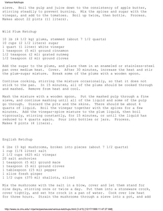 Various Ketchups

sieve. Boil the pulp and juice down to the consistency of apple butter,
stirring steadily to prevent burning. Mix the spices and sugar with the
vinegar, and add to the tomatoes. Boil up twice, then bottle. Process.
Makes about 22 pints (11 liters).


Wild Plum Ketchup

10 lb (4 1/2 kg) plums, stemmed (about 7 1/2 quarts)
10 cups (2 1/2 liters) sugar
1 quart (1 liter) white vinegar
1 teaspoon (5 ml) ground cinnamon
1/2 teaspoon (2 ml) grated nutmeg
1/2 teaspoon (2 ml) ground cloves

Add the sugar to the plums, and place them in an enameled or stainless-steel
pan over medium heat. Cover. After 30 minutes, increase the heat and stir
the plum-sugar mixture. Break some of the plums with a wooden spoon.

Continue cooking, stirring the mixture occasionally, so that it does not
stick to the pan. In 15 minutes, all of the plums should be cooked through
and mashed. Remove from heat and cool.

Mash the mixture with a wooden spoon. Put the mashed pulp through a fine
sieve, and continue mashing until all of the liquid and some of the pulp
go through. Discard the pits and the skins. There should be about 4
quarts of liquid. Boil the vinegar together with the spices for a few
minutes. Add the vinegar-spice mixture to the plum liquid, then boil
vigorously, stirring constantly, for 15 minutes, or until the liquid has
reduced to 4 quarts again. Pour into bottles or jars. Process.
Makes 8 pints (4 liters).



English Ketchup

6 lbs (3 kg) mushrooms, broken into pieces (about 7 1/2 quarts)
1 cup (1/4 liter) salt
2 1/2 cups (625 ml) vinegar
20 salt anchovies
1 teaspoon (5 ml) ground mace
1 teaspoon (5 ml) ground cloves
1 tablespoon (15 ml) pepper
1 slice fresh ginger
1 1/2 cups (375 ml) shallots, sliced

Mix the mushrooms with the salt in a blow, cover and let them stand for
nine days, stirring once or twice a day. Put them into a stoneware crock,
cover tightly, and set hte crock in a pan of water. Cook over low heat
for three hours. Strain the mushrooms through a sieve into a pot, and add


 http://www.cs.cmu.edu/~mjw/recipes/sauces/various-ketchups.html (3 of 5) [12/17/1999 11:47:27 AM]
 