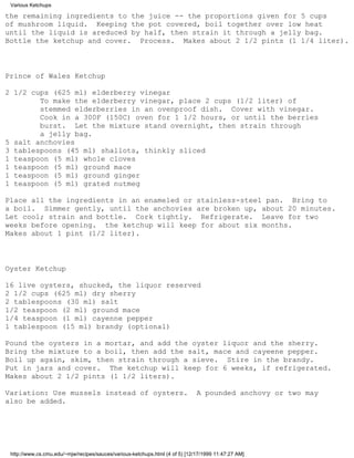 Various Ketchups

the remaining ingredients to the juice -- the proportions given for 5 cups
of mushroom liquid. Keeping the pot covered, boil together over low heat
until the liquid is areduced by half, then strain it through a jelly bag.
Bottle the ketchup and cover. Process. Makes about 2 1/2 pints (1 1/4 liter).



Prince of Wales Ketchup

2 1/2 cups (625 ml) elderberry vinegar
        To make the elderberry vinegar, place 2 cups (1/2 liter) of
        stemmed elderberries in an ovenproof dish. Cover with vinegar.
        Cook in a 300F (150C) oven for 1 1/2 hours, or until the berries
        burst. Let the mixture stand overnight, then strain through
        a jelly bag.
5 salt anchovies
3 tablespoons (45 ml) shallots, thinkly sliced
1 teaspoon (5 ml) whole cloves
1 teaspoon (5 ml) ground mace
1 teaspoon (5 ml) ground ginger
1 teaspoon (5 ml) grated nutmeg

Place all the ingredients in an enameled or stainless-steel pan. Bring to
a boil. Simmer gently, until the anchovies are broken up, about 20 minutes.
Let cool; strain and bottle. Cork tightly. Refrigerate. Leave for two
weeks before opening. the ketchup will keep for about six months.
Makes about 1 pint (1/2 liter).



Oyster Ketchup

16 live oysters, shucked, the liquor reserved
2 1/2 cups (625 ml) dry sherry
2 tablespoons (30 ml) salt
1/2 teaspoon (2 ml) ground mace
1/4 teaspoon (1 ml) cayenne pepper
1 tablespoon (15 ml) brandy (optional)

Pound the oysters in a mortar, and add the oyster liquor and the sherry.
Bring the mixture to a boil, then add the salt, mace and cayeene pepper.
Boil up again, skim, then strain through a sieve. Stire in the brandy.
Put in jars and cover. The ketchup will keep for 6 weeks, if refrigerated.
Makes about 2 1/2 pints (1 1/2 liters).

Variation: Use mussels instead of oysters.                                    A pounded anchovy or two may
also be added.




 http://www.cs.cmu.edu/~mjw/recipes/sauces/various-ketchups.html (4 of 5) [12/17/1999 11:47:27 AM]
 
