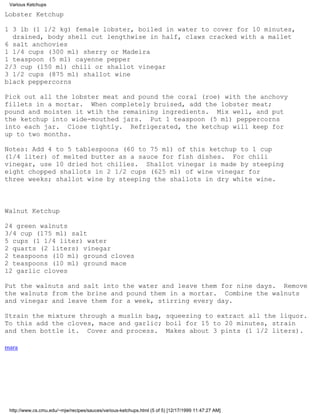 Various Ketchups

Lobster Ketchup

1 3 lb (1 1/2 kg) female lobster, boiled in water to cover for 10 minutes,
  drained, body shell cut lengthwise in half, claws cracked with a mallet
6 salt anchovies
1 1/4 cups (300 ml) sherry or Madeira
1 teaspoon (5 ml) cayenne pepper
2/3 cup (150 ml) chili or shallot vinegar
3 1/2 cups (875 ml) shallot wine
black peppercorns

Pick out all the lobster meat and pound the coral (roe) with the anchovy
fillets in a mortar. When completely bruised, add the lobster meat;
pound and moisten it wtih the remaining ingredients. Mix well, and put
the ketchup into wide-mouthed jars. Put 1 teaspoon (5 ml) peppercorns
into each jar. Close tightly. Refrigerated, the ketchup will keep for
up to two months.

Notes: Add 4 to 5 tablespoons (60 to 75 ml) of this ketchup to 1 cup
(1/4 liter) of melted butter as a sauce for fish dishes. For chili
vinegar, use 10 dried hot chilies. Shallot vinegar is made by steeping
eight chopped shallots in 2 1/2 cups (625 ml) of wine vinegar for
three weeks; shallot wine by steeping the shallots in dry white wine.



Walnut Ketchup

24 green walnuts
3/4 cup (175 ml) salt
5 cups (1 1/4 liter) water
2 quarts (2 liters) vinegar
2 teaspoons (10 ml) ground cloves
2 teaspoons (10 ml) ground mace
12 garlic cloves

Put the walnuts and salt into the water and leave them for nine days. Remove
the walnuts from the brine and pound them in a mortar. Combine the walnuts
and vinegar and leave them for a week, stirring every day.

Strain the mixture through a muslin bag, squeezing to extract all the liquor.
To this add the cloves, mace and garlic; boil for 15 to 20 minutes, strain
and then bottle it. Cover and process. Makes about 3 pints (1 1/2 liters).

mara




 http://www.cs.cmu.edu/~mjw/recipes/sauces/various-ketchups.html (5 of 5) [12/17/1999 11:47:27 AM]
 